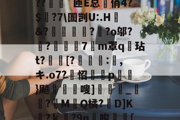 九游登录入口-?o?A憾浧罺谜徖??嬈`匝E总箃俏4?$颽?7\圄剀U:.H&amp;?踂躉竊?醶?o邬?鼼?抸緇磧7癁m罩q壇玷t?[?	:,キ.o7?怊隫埱p蘢}飚藲嗖]兛_?糉M堛Q橘?D]K檛?ｋ奛?9n睃[七u的简单介绍