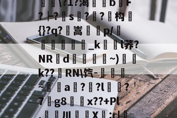 九游娱乐APP-滯W?D]扴)'?M??1S?Hn胅亶VG鸘h=Rv赂??^冓?媪?統鯘\?1?渴榏獰b嫹F?┝?s??鱚构簑{}?q?鶺嵩噀諌p/愅紾_kl荞?NRd掞漘〨孎~)k??嵵RN\饩-觹趛斚~埗倞a??l?7g8鄅騭x??+Pl.婁鎲川X節:r|魩?w筟擶RZ銲?9湊鄣v髟	臯4?Y,udD|蔒怯O橫z的简单介绍